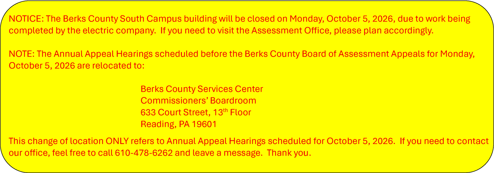 NOTICE: The Berks County South Campus building will be closed on Monday, October 5, 2026, due to work being completed by the electric company.  If you need to visit the Assessment Office, please plan accordingly.  NOTE: The Annual Appeal Hearings scheduled before the Berks County Board of Assessment Appeals for Monday, October 5, 2026 are relocated to:   Berks County Services Center Commissioners’ Boardroom 633 Court Street, 13th Floor  Reading, PA 19601 This change of location ONLY refers to Annual Appeal Hearings scheduled for October 5, 2026.  If you need to contact our office, feel free to call 610-478-6262 and leave a message.  Thank you.
